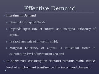 Effective Demand
 Investment Demand
 Demand for Capital Goods
 Depends upon rate of interest and marginal efficiency of
capital
 In short run, rate of interest is stable
 Marginal Efficiency of Capital is influential factor in
determining level of investment demand
 In short run, consumption demand remains stable hence,
level of employment is influenced by investment demand
 