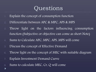 Questions
1. Explain the concept of consumption function
2. Differentiate between APC & MPC, APS & MPS
3. Throw light on the factors influencing consumption
function (Subjective or objective can come as short Note)
4. Sums to Calculate APC, MPC, APS, MPS will come
5. Discuss the concept of Effective Demand
6. Throw light on the concept of MEC with suitable diagram
7. Explain Investment Demand Curve
8. Sums to calculate MEC, Cr, Q will come
 