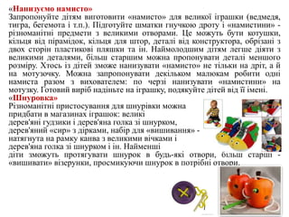 «Нанизуємо намисто»
Запропонуйте дітям виготовити «намисто» для великої іграшки (ведмедя,
тигра, бегемота і т.п.). Підготуйте шматки гнучкою дроту і «намистини» -
різноманітні предмети з великими отворами. Це можуть бути котушки,
кільця від пірамідок, кільця для штор, деталі від конструктора, обрізані з
двох сторін пластикові пляшки та ін. Наймолодшим дітям легше діяти з
великими деталями, більш старшим можна пропонувати деталі меншого
розміру. Хтось із дітей зможе нанизувати «намисто» не тільки на дріт, а й
на мотузочку. Можна запропонувати декільком малюкам робити одні
намиста разом з вихователем: по черзі нанизувати «намистини» на
мотузку. Готовий виріб надіньте на іграшку, подякуйте дітей від її імені.
«Шнуровка»
Різноманітні пристосування для шнурівки можна
придбати в магазинах іграшок: великі
дерев'яні гудзики і дерев'яна голка зі шнурком,
дерев'яний «сир» з дірками, набір для «вишивання» -
натягнута на рамку канва з великими вічками і
дерев'яна голка зі шнурком і ін. Найменші
діти зможуть протягувати шнурок в будь-які отвори, більш старші -
«вишивати» візерунки, просмикуючи шнурок в потрібні отвори.
 