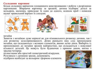 Складання картинок
Більш складним варіантом площинного конструювання є робота з розрізними
картинками. Збираючи картинку за зразком, дитина підбирає деталі за
кольором, малюнку, прикладає їх один до одного, шляхом проб і помилок
шукає правильний варіант їх сполуки.
мозаїка
Заняття з мозаїкою дуже корисні як для пізнавального розвитку дитини, так і
для розвитку цілеспрямованості. Дітям раннього віку слід пропонувати
мозаїки, що складаються з великих елементів, якими легко діяти. Виберіть із
пропонованих до мозаїки зразків найпростіші, що складаються з невеликої
кількості деталей. Це можуть бути будиночок з прямою дахом, квітка з
трьома-чотирма
пелюстками або простий геометричний візерунок.
Розгляньте з дитиною зразок, допоможіть
підібрати необхідні за кольором і формою елементи.
 