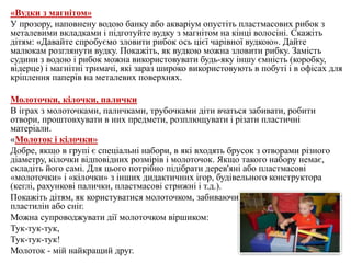 «Вудки з магнітом»
У прозору, наповнену водою банку або акваріум опустіть пластмасових рибок з
металевими вкладками і підготуйте вудку з магнітом на кінці волосіні. Скажіть
дітям: «Давайте спробуємо зловити рибок ось цієї чарівної вудкою». Дайте
малюкам розглянути вудку. Покажіть, як вудкою можна зловити рибку. Замість
судини з водою і рибок можна використовувати будь-яку іншу ємність (коробку,
відерце) і магнітні тримачі, які зараз широко використовують в побуті і в офісах для
кріплення паперів на металевих поверхнях.
Молоточки, кілочки, палички
В іграх з молоточками, паличками, трубочками діти вчаться забивати, робити
отвори, проштовхувати в них предмети, розплющувати і різати пластичні
матеріали.
«Молоток і кілочки»
Добре, якщо в групі є спеціальні набори, в які входять брусок з отворами різного
діаметру, кілочки відповідних розмірів і молоточок. Якщо такого набору немає,
складіть його самі. Для цього потрібно підібрати дерев'яні або пластмасові
«молоточки» і «кілочки» з інших дидактичних ігор, будівельного конструктора
(кеглі, рахункові палички, пластмасові стрижні і т.д.).
Покажіть дітям, як користуватися молоточком, забиваючи кілки в пісок, м'яку глину
пластилін або сніг.
Можна супроводжувати дії молоточком віршиком:
Тук-тук-тук,
Тук-тук-тук!
Молоток - мій найкращий друг.
 