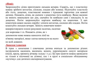 «Ножі»
Запропонуйте дітям приготувати лялькам вечерю. Скажіть, що з пластиліну
можна зробити котлетки, сосиски, оладки або млинці. Підготуйте пластилін
або тісто, дощечки, пластмасові ножики і іграшкові тарілочки для кожної
дитини. Покажіть дітям, як скачати з шматочка тіста ковбаску. Якщо малюки
не вміють виконувати цю дію, скачайте їм ковбаски самі і покладіть їх на
дощечки. Потім запропонуйте порізати ковбаску на шматочки. З цих
шматочків кожен малюк спробує зліпити котлетки, сосиски або оладки. Потім
влаштуйте лялькам вечерю. Замість ножичком можна
використовувати плоскі рахункові палички, палички
для морозива і т.п. Покажіть дітям, як з
допомогою ножа можна наносити лінії на
м'якому матеріалі, якщо злегка натиснути на нього
по всій довжині.
Лопатки і совочки
В іграх з лопатками і совочками дитина вчиться за допомогою різних
інструментів насипати, висипати, копати, перемішувати сипучі матеріали
(пісок, крупу, промиту річкову гальку і т.д.). Ці ігри-заняття можна проводити
не тільки в пісочниці на ділянці, але і в групі в спеціально обладнаному
«куточку» для дитячого експериментування.
 