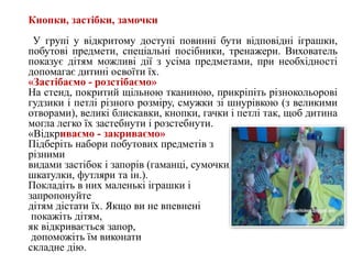 Кнопки, застібки, замочки
У групі у відкритому доступі повинні бути відповідні іграшки,
побутові предмети, спеціальні посібники, тренажери. Вихователь
показує дітям можливі дії з усіма предметами, при необхідності
допомагає дитині освоїти їх.
«Застібаємо - розстібаємо»
На стенд, покритий щільною тканиною, прикріпіть різнокольорові
гудзики і петлі різного розміру, смужки зі шнурівкою (з великими
отворами), великі блискавки, кнопки, гачки і петлі так, щоб дитина
могла легко їх застебнути і розстебнути.
«Відкриваємо - закриваємо»
Підберіть набори побутових предметів з
різними
видами застібок і запорів (гаманці, сумочки,
шкатулки, футляри та ін.).
Покладіть в них маленькі іграшки і
запропонуйте
дітям дістати їх. Якщо ви не впевнені
покажіть дітям,
як відкривається запор,
допоможіть їм виконати
складне дію.
 