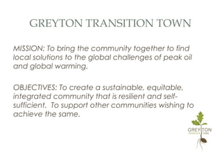 GREYTON TRANSITION TOWN
MISSION: To bring the community together to find
local solutions to the global challenges of peak oil
and global warming.
OBJECTIVES: To create a sustainable, equitable,
integrated community that is resilient and self-
sufficient. To support other communities wishing to
achieve the same.
 