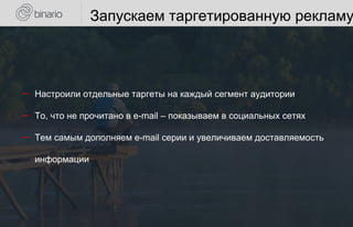 Запускаем таргетированную рекламу
― Настроили отдельные таргеты на каждый сегмент аудитории
― То, что не прочитано в e-mail – показываем в социальных сетях
― Тем самым дополняем e-mail серии и увеличиваем доставляемость
информации
 