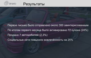 Результаты
‒ Первое письмо было отправлено около 300 заинтересованным
‒ По итогам первого месяца было активировано 72 купона (24%)
‒ Продано 7 автомобилей (2,3%)
‒ Социальные сети повысили вовлечённость на 25%
 