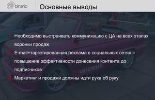 Основные выводы
1. Необходимо выстраивать коммуникацию с ЦА на всех этапах
воронки продаж
2. E-mail+таргетированная реклама в социальных сетях =
повышение эффективности донесения контента до
подписчиков
3. Маркетинг и продажи должны идти рука об руку
 