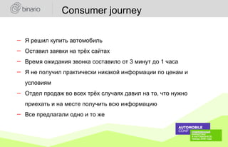 ― Я решил купить автомобиль
― Оставил заявки на трёх сайтах
― Время ожидания звонка составило от 3 минут до 1 часа
― Я не получил практически никакой информации по ценам и
условиям
― Отдел продаж во всех трёх случаях давил на то, что нужно
приехать и на месте получить всю информацию
― Все предлагали одно и то же
Consumer journey
 
