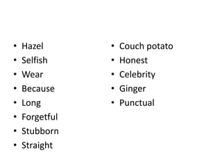 • Hazel
• Selfish
• Wear
• Because
• Long
• Forgetful
• Stubborn
• Straight
• Couch potato
• Honest
• Celebrity
• Ginger
• Punctual
 