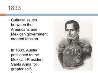 1833
 Cultural issues
between the
Americans and
Mexican government
created tension
 In 1833, Austin
petitioned to the
Mexican President
Santa Anna for
greater self-
 