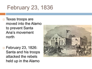 February 23, 1836
 Texas troops are
moved into the Alamo
to prevent Santa
Ana’s movement
north
 February 23, 1826:
Santa and his troops
attacked the rebels
held up in the Alamo
 