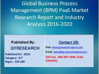 Global Business Process
Management (BPM) PaaS Market
Research Report and Industry
Analysis 2016-2020
Published By:
QYRESEARCH
Published On : 2016
Category: ICT
Pages : 130-180
Contact US:
Web: www.qyresearchreports.com
Email: sales@qyresearchreports.com
Toll Free : 866-997-4948 (USA-
CANADA)
 
