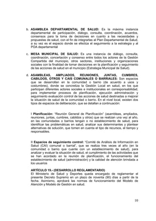 10
b. ASAMBLEA DEPARTAMENTAL DE SALUD: Es la máxima instancia
departamental de participación, diálogo, consulta, coordinación, acuerdos,
consensos para la toma de decisiones en cuanto a las necesidades y
propuestas de salud, con el fin de integrarlas al Plan Departamental de Salud,
a su vez es el espacio donde se efectúa el seguimiento a la estrategia y al
POA departamental
c. MESA MUNICIPAL DE SALUD: Es una instancia de diálogo, consulta,
coordinación, concertación y consenso entre todos los actores de la Gestión
Compartida del municipio, otros sectores, instituciones y organizaciones
sociales con la finalidad de tomar decisiones en la planificación y seguimiento
de las acciones de salud en el municipio (Estrategia Municipal de Salud).
d. ASAMBLEAS, AMPLIADOS, REUNIONES, JUNTAS, CUMBRES,
CABILDOS, OTROS Y CAIS COMUNALES O BARRIALES: Son espacios
que se desarrollan en la comunidad o barrio (de acuerdo a usos y
costumbres), donde se concretiza la Gestión Local en salud, en los que
participan diferentes actores sociales e institucionales en corresponsabilidad,
para implementar procesos de planificación, ejecución administración y
seguimiento evaluación control de las acciones de salud destinadas a mejorar
la situación de salud de la comunidad o barrio. En el nivel local, existen dos
tipos de espacios de deliberación, que se detallan a continuación:
I Planificación: “Reunión General de Planificación” (asambleas, ampliados,
reuniones, juntas, cumbres, cabildos y otros) que se realizan una vez al año,
en las comunidades o barrios tengan o no establecimiento de salud, para
identificar las problemáticas en salud, analizar sus determinantes y plantear
alternativas de solución, que tomen en cuenta el tipo de recursos, el tiempo y
responsables.
II Espacios de seguimiento control: “Comité de Análisis de Información en
Salud (CAI) comunal o barrial”, que se realiza tres veces al año (en la
comunidad o barrio que cuente con un establecimiento de salud), para
analizar y evaluar la situación de salud, el cumplimiento de las actividades que
se han acordado en la reunión de planificación, el funcionamiento del
establecimiento de salud (administración) y la calidad de atención brindada a
los usuarios
ARTÍCULO 19.- (DESARROLLO REGLAMENTARIO)
El Ministerio de Salud y Deportes queda encargado de reglamentar el
presente Decreto Supremo en un plazo de noventa (90) días a partir de la
fecha. Asimismo, aprobará las normas de funcionamiento del Modelo de
Atención y Modelo de Gestión en salud.
 