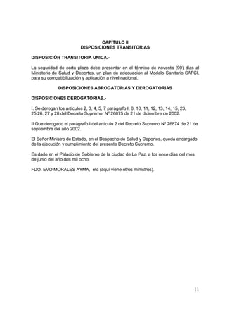 11
CAPÍTULO II
DISPOSICIONES TRANSITORIAS
DISPOSICIÓN TRANSITORIA UNICA.-
La seguridad de corto plazo debe presentar en el término de noventa (90) días al
Ministerio de Salud y Deportes, un plan de adecuación al Modelo Sanitario SAFCI,
para su compatibilización y aplicación a nivel nacional.
DISPOSICIONES ABROGATORIAS Y DEROGATORIAS
DISPOSICIONES DEROGATORIAS.-
I. Se derogan los artículos 2, 3, 4, 5, 7 parágrafo I, 8, 10, 11, 12, 13, 14, 15, 23,
25,26, 27 y 28 del Decreto Supremo Nº 26875 de 21 de diciembre de 2002.
II Que derogado el parágrafo I del artículo 2 del Decreto Supremo Nº 26874 de 21 de
septiembre del año 2002.
El Señor Ministro de Estado, en el Despacho de Salud y Deportes, queda encargado
de la ejecución y cumplimiento del presente Decreto Supremo.
Es dado en el Palacio de Gobierno de la ciudad de La Paz, a los once días del mes
de junio del año dos mil ocho.
FDO. EVO MORALES AYMA, etc (aquí viene otros ministros).
 