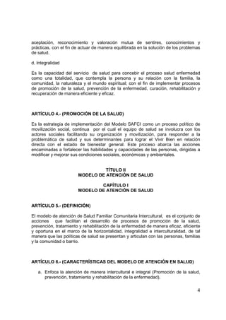 4
aceptación, reconocimiento y valoración mutua de sentires, conocimientos y
prácticas, con el fin de actuar de manera equilibrada en la solución de los problemas
de salud.
d. Integralidad
Es la capacidad del servicio de salud para concebir el proceso salud enfermedad
como una totalidad, que contempla la persona y su relación con la familia, la
comunidad, la naturaleza y el mundo espiritual; con el fin de implementar procesos
de promoción de la salud, prevención de la enfermedad, curación, rehabilitación y
recuperación de manera eficiente y eficaz.
ARTÍCULO 4.- (PROMOCIÓN DE LA SALUD)
Es la estrategia de implementación del Modelo SAFCI como un proceso político de
movilización social, continua por el cual el equipo de salud se involucra con los
actores sociales facilitando su organización y movilización, para responder a la
problemática de salud y sus determinantes para lograr el Vivir Bien en relación
directa con el estado de bienestar general. Este proceso abarca las acciones
encaminadas a fortalecer las habilidades y capacidades de las personas, dirigidas a
modificar y mejorar sus condiciones sociales, económicas y ambientales.
TÍTULO II
MODELO DE ATENCIÓN DE SALUD
CAPÍTULO I
MODELO DE ATENCIÓN DE SALUD
ARTÍCULO 5.- (DEFINICIÓN)
El modelo de atención de Salud Familiar Comunitaria Intercultural, es el conjunto de
acciones que facilitan el desarrollo de procesos de promoción de la salud,
prevención, tratamiento y rehabilitación de la enfermedad de manera eficaz, eficiente
y oportuna en el marco de la horizontalidad, integralidad e interculturalidad, de tal
manera que las políticas de salud se presentan y articulan con las personas, familias
y la comunidad o barrio.
ARTÍCULO 6.- (CARACTERÍSTICAS DEL MODELO DE ATENCIÓN EN SALUD)
a. Enfoca la atención de manera intercultural e integral (Promoción de la salud,
prevención, tratamiento y rehabilitación de la enfermedad).
 