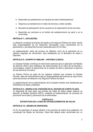 5
b. Desarrolla sus prestaciones con equipos de salud interdisciplinarios
c. Organiza sus prestaciones en redes de servicios y redes sociales.
d. Recupera la participación de los usuarios en la organización de los servicios.
e. Desarrolla sus acciones en el ámbito del establecimiento de salud y en la
comunidad.
ARTÍCULO 7.- (AFILIACION)
La afiliación constituye el proceso de registro a los Seguros Públicos de salud, siendo
ésta responsabilidad de los Gobiernos Municipales como componente de la
planificación y del desarrollo humano sostenible para el Vivir Bien.
La reglamentación, tanto del proceso de afiliación como de la aplicación de su
sistema integrado de información, será establecida por el Ministerio de Salud y
Deportes.
ARTICULO 8.- (CARPETA FAMILIAR – HISTORIA CLINICA)
La Carpeta Familiar constituye el instrumento esencial para la aplicación del Modelo
de atención SAFCI para establecer las determinantes de la salud de las familias y
comunidades, realizar el seguimiento de su estado de salud y garantizar el ejercicio
de sus derechos a la salud.
La Historia Clínica es parte de los registros médicos que contiene la Carpeta
Familiar, debe ser administrativa bajo la responsabilidad del personal de salud como
parte del proceso de afiliación a los Seguros Públicos de Salud.
La reglamentación de la implementación de la Carpeta Familiar será establecida por
el Ministerio de Salud y Deportes.
ARTÍCULO 9.- (MODELO DE ATENCIÓN EN EL SEGURO DE CORTO PLAZO)
La Seguridad de corto plazo que brindan las Cajas de Salud, deben adecuar su
atención al Modelo Sanitario SAFCI, mediante la implementación de acciones de
promoción de la salud y prevención de la enfermedad.
CAPÍTULO II
ESTRUCTURA DE LA RED DE ESTABLECIMIENTOS DE SALUD
ARTÍCULO 10.- (REDES DE SERVICIOS)
I A fin de garantizar el acceso efectivo a los servicios de salud de la población, se
constituyen las Redes de Servicios. Cada Red deberá estar conformada por un
 