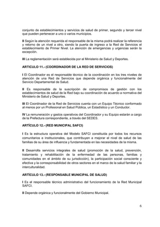 6
conjunto de establecimientos y servicios de salud de primer, segundo y tercer nivel
que pueden pertenecer a uno o varios municipios.
II Según la atención requerida el responsable de la misma podrá realizar la referencia
y retorno de un nivel a otro, siendo la puerta de ingreso a la Red de Servicios el
establecimiento de Primer Nivel. La atención de emergencias y urgencias serán la
excepción.
III La reglamentación será establecida por el Ministerio de Salud y Deportes.
ARTICULO 11.- (COORDINADOR DE LA RED DE SERVICIOS)
I El Coordinador es el responsable técnico de la coordinación en los tres niveles de
atención de una Red de Servicios que depende orgánica y funcionalmente del
Servicio Departamental de Salud.
II Es responsable de la suscripción de compromisos de gestión con los
establecimientos de salud de la Red bajo su coordinación de acuerdo a normativa del
Ministerio de Salud y Deportes.
III El Coordinador de la Red de Servicios cuenta con un Equipo Técnico conformado
al menos por un Profesional en Salud Pública, un Estadístico y un Conductor.
IV La remuneración y gastos operativos del Coordinador y su Equipo estarán a cargo
de la Prefectura correspondiente, a través del SEDES.
ARTÍCULO 12.- (RED MUNICIPAL SAFCI)
I Es la estructura operativa del Modelo SAFCI constituida por todos los recursos
comunitarios e institucionales, que contribuyen a mejorar el nivel de salud de las
familias de su área de influencia y fundamentada en las necesidades de la misma.
II Desarrolla servicios integrales de salud (promoción de la salud, prevención,
tratamiento y rehabilitación de la enfermedad de las personas, familias y
comunidades en el ámbito de su jurisdicción), la participación social consciente y
efectiva y la corresponsabilidad de otros sectores en el marco de la salud familiar y la
interculturalidad.
ARTÍCULO 13.- (RESPONSABLE MUNICIPAL DE SALUD)
I Es el responsable técnico administrativo del funcionamiento de la Red Municipal
SAFCI.
II Depende orgánica y funcionalmente del Gobierno Municipal.
 