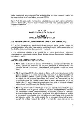7
III Es responsable del cumplimiento de la planificación municipal de salud a través de
compromisos de gestión de la Red Municipal SAFCI.
IV El Perfil del responsable municipal de salud corresponde a un profesional de las
ciencias de la salud, ciencias económicas y financiera o de ciencias sociales con
experiencia en salud.
TITULO III
MODELO DE GESTIÓN EN SALUD
CAPITULO I
MODELO DE GESTION EN SALUD
ARTÍCULO 14.- (AMBITO, COMPETENCIAS Y PARTICIPACION SOCIAL)
I El modelo de gestión en salud vincula la participación social con los niveles de
gestión estatal en salud y las instancias de concertación sobre los temas de salud en
los ámbitos local, municipal, departamental y nacional.
II Las decisiones abarcan a la gestión de la salud (planificación, ejecución
administración, seguimiento control) de los actores sociales en constante interacción
con el sector salud.
ARTÍCULO 15.- (ESTRUCTURA ESTATAL).
a. Nivel local: Es la unidad básica, administrativa y operativa del Sistema de
Salud, ejecutor de prestación de servicios integrales e interculturales a la
persona, familia y comunidad y responsable de la gestión compartida de la
salud.
b. Nivel municipal: El Directorio Local de Salud es la máxima autoridad en la
gestión de salud en el ámbito municipal y encargada de la implementación del
Modelo Sanitario SAFCI, seguros públicos, políticas y programas de salud en
el marco de las políticas nacionales. Así mismo, es responsable de la
administración de las cuentas municipales de salud. El Directorio Local de
Salud – DILOS, elaborará su reglamento interno en base a normativa nacional
determinada por el Ministerio de Salud y Deportes.
c. Nivel departamental: Constituido por el Servicio Departamental de Salud que
es el máximo nivel de gestión técnica en salud de un departamento. Articula
las políticas nacionales, departamentales y municipales; además de coordinar
y supervisar la gestión de los servicios de salud en el departamento, en directa
y permanente coordinación con los gobiernos municipales, promoviendo la
participación social y del sector privado. Es el encargado de cumplir y hacer
cumplir la política nacional de salud y normas de orden público en su
 