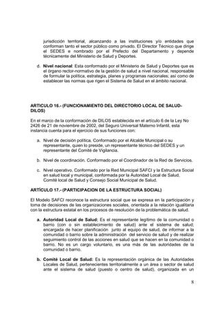 8
jurisdicción territorial, alcanzando a las instituciones y/o entidades que
conforman tanto el sector público como privado. El Director Técnico que dirige
el SEDES e nombrado por el Prefecto del Departamento y depende
técnicamente del Ministerio de Salud y Deportes.
d. Nivel nacional: Esta conformado por el Ministerio de Salud y Deportes que es
el órgano rector-normativo de la gestión de salud a nivel nacional, responsable
de formular la política, estrategia, planes y programas nacionales; así como de
establecer las normas que rigen el Sistema de Salud en el ámbito nacional.
ARTICULO 16.- (FUNCIONAMIENTO DEL DIRECTORIO LOCAL DE SALUD-
DILOS)
En el marco de la conformación de DILOS establecida en el artículo 6 de la Ley No
2426 de 21 de noviembre de 2002, del Seguro Universal Materno Infantil, esta
instancia cuenta para el ejercicio de sus funciones con:
a. Nivel de decisión política. Conformado por el Alcalde Municipal o su
representante, quien lo preside, un representante técnico del SEDES y un
representante del Comité de Vigilancia.
b. Nivel de coordinación. Conformado por el Coordinador de la Red de Servicios.
c. Nivel operativo. Conformado por la Red Municipal SAFCI y la Estructura Social
en salud local y municipal, conformada por la Autoridad Local de Salud,
Comité local de Salud y Consejo Social Municipal de Salud.
ARTÍCULO 17.- (PARTICIPACION DE LA ESTRUCTURA SOCIAL)
El Modelo SAFCI reconoce la estructura social que se expresa en la participación y
toma de decisiones de las organizaciones sociales, orientada a la relación igualitaria
con la estructura estatal en los procesos de resolución de la problemática de salud.
a. Autoridad Local de Salud: Es el representante legítimo de la comunidad o
barrio (con o sin establecimiento de salud) ante el sistema de salud;
encargada de hacer planificación junto al equipo de salud, de informar a la
comunidad o barrio sobre la administración del servicio de salud y de realizar
seguimiento control de las acciones en salud que se hacen en la comunidad o
barrio. No es un cargo voluntario, es una más de las autoridades de la
comunidad o barrio.
b. Comité Local de Salud: Es la representación orgánica de las Autoridades
Locales de Salud, pertenecientes territorialmente a un área o sector de salud
ante el sistema de salud (puesto o centro de salud), organizada en un
 