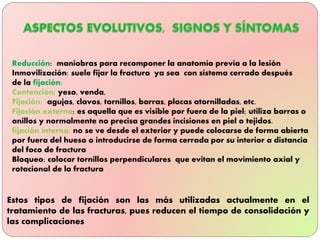 Reducción: maniobras para recomponer la anatomía previa a la lesión
Inmovilización: suele fijar la fractura ya sea con sistema cerrado después
de la fijación:
Contención: yeso, venda,
Fijación: agujas, clavos, tornillos, barras, placas atornilladas, etc.
Fijación externa: es aquella que es visible por fuera de la piel; utiliza barras o
anillos y normalmente no precisa grandes incisiones en piel o tejidos.
fijación interna: no se ve desde el exterior y puede colocarse de forma abierta
por fuera del hueso o introducirse de forma cerrada por su interior a distancia
del foco de fractura
Bloqueo: colocar tornillos perpendiculares que evitan el movimiento axial y
rotacional de la fractura
Estos tipos de fijación son las más utilizadas actualmente en el
tratamiento de las fracturas, pues reducen el tiempo de consolidación y
las complicaciones
 