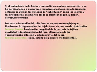 Si el tratamiento de la fractura no resulta en una buena reducción, si se
ha perdido tejido o si aparecen complicaciones tales como la isquemia,
entonces se utilizan los métodos de “substitución” como los injertos y
las artroplastias Los injertos óseos se clasifican según su origen,
estructura o función.
fracturas o formación del callo óseo es un proceso complejo que
finaliza con la regeneración del tejido óseo, sin proceso de cicatrización
factores locales: localización, magnitud de la necrosis de tejidos,
movilidad y desplazamiento del foco, alteraciones de las
vascularización, infección y estado previo del hueso.
factores generales: (edad, estado del paciente, medicamentos).
 