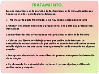 Lo más importante en la atención de las fracturas, es la inmovilización que
hagamos en ellas; para lograrlo debemos:
1. No mover la parte fracturada, si no hay razón lógica para hacerlo
2. Utilizar el material adecuado y proporcional a la parte que pretendemos
inmovilizar
3. Inmovilizar las dos articulaciones más próximas al sitio de la fractura
4. Colocar una férula por debajo y otra por arriba de la fractura. La
excepción de colocar una férula por arriba es cuando inmovilizamos en una
camilla rígida, en los dos casos tiene que cumplir con lo marcado en el punto
anterior.
5. No apretar demasiado la inmovilización para no entorpecer la circulación
de la sangre
6. En el caso de las extremidades, se deberá revisar el pulso y el llenado
capilar antes y después
 