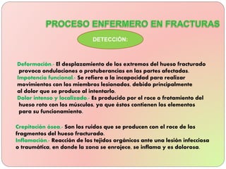 Deformación.- El desplazamiento de los extremos del hueso fracturado
provoca ondulaciones o protuberancias en las partes afectadas.
Impotencia funcional.- Se refiere a la incapacidad para realizar
movimientos con los miembros lesionados, debido principalmente
al dolor que se produce al intentarlo.
Dolor intenso y localizado.- Es producido por el roce o frotamiento del
hueso roto con los músculos, ya que éstos contienen los elementos
para su funcionamiento.
DETECCIÓN:
Crepitación ósea.- Son los ruidos que se producen con el roce de los
fragmentos del hueso fracturado.
Inflamación.- Reacción de los tejidos orgánicos ante una lesión infecciosa
o traumática, en donde la zona se enrojece, se inflama y es dolorosa.
 
