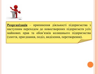 Реорганізація – припинення діяльності підприємства з
наступним переходом до новостворених підприємств усіх
майнових прав та обов’язків колишнього підприємства
(злиття, приєднання, поділ, виділення, перетворення).
 