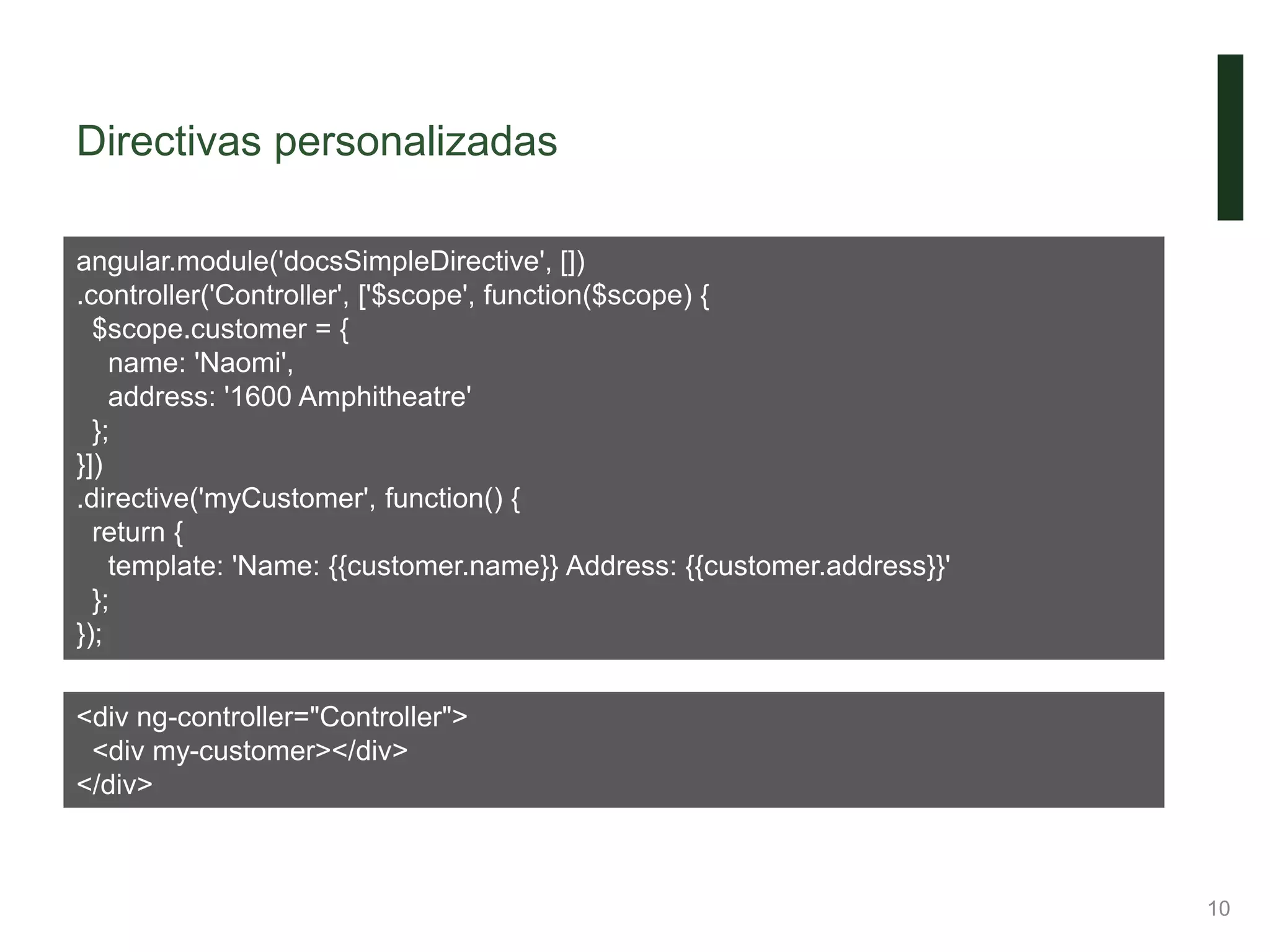 Directivas personalizadas
10
angular.module('docsSimpleDirective', [])
.controller('Controller', ['$scope', function($scope) {
$scope.customer = {
name: 'Naomi',
address: '1600 Amphitheatre'
};
}])
.directive('myCustomer', function() {
return {
template: 'Name: {{customer.name}} Address: {{customer.address}}'
};
});
<div ng-controller="Controller">
<div my-customer></div>
</div>
 