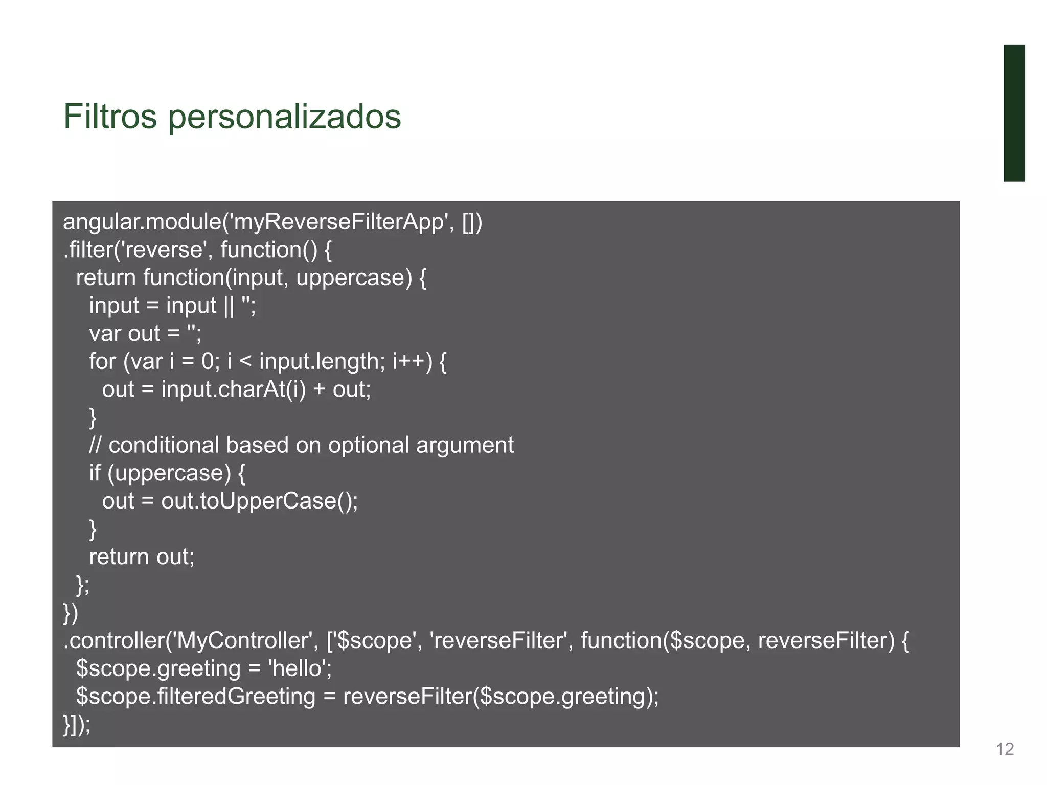 Filtros personalizados
12
angular.module('myReverseFilterApp', [])
.filter('reverse', function() {
return function(input, uppercase) {
input = input || '';
var out = '';
for (var i = 0; i < input.length; i++) {
out = input.charAt(i) + out;
}
// conditional based on optional argument
if (uppercase) {
out = out.toUpperCase();
}
return out;
};
})
.controller('MyController', ['$scope', 'reverseFilter', function($scope, reverseFilter) {
$scope.greeting = 'hello';
$scope.filteredGreeting = reverseFilter($scope.greeting);
}]);
 