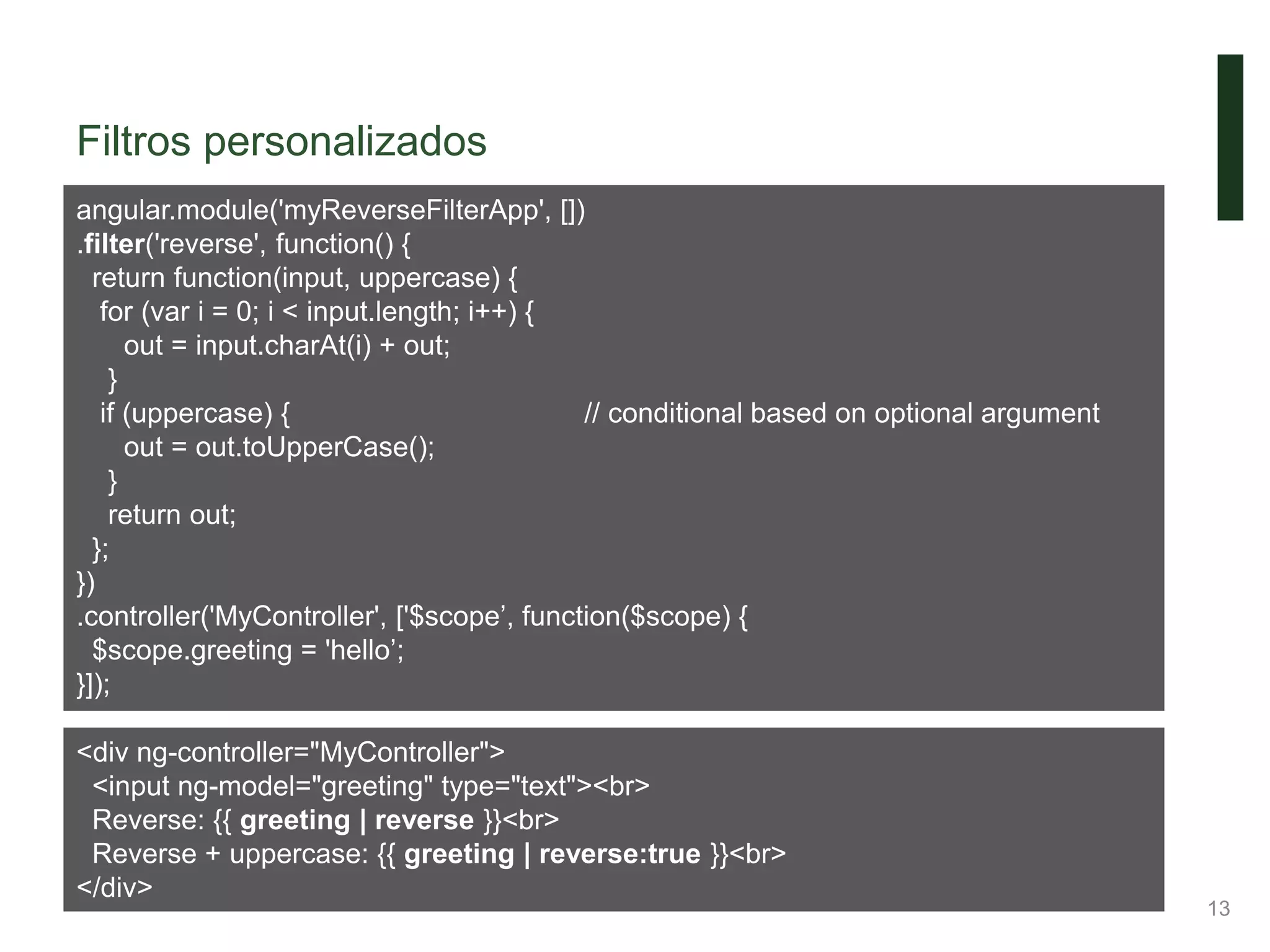 Filtros personalizados
13
angular.module('myReverseFilterApp', [])
.filter('reverse', function() {
return function(input, uppercase) {
for (var i = 0; i < input.length; i++) {
out = input.charAt(i) + out;
}
if (uppercase) { // conditional based on optional argument
out = out.toUpperCase();
}
return out;
};
})
.controller('MyController', ['$scope’, function($scope) {
$scope.greeting = 'hello’;
}]);
<div ng-controller="MyController">
<input ng-model="greeting" type="text"><br>
Reverse: {{ greeting | reverse }}<br>
Reverse + uppercase: {{ greeting | reverse:true }}<br>
</div>
 