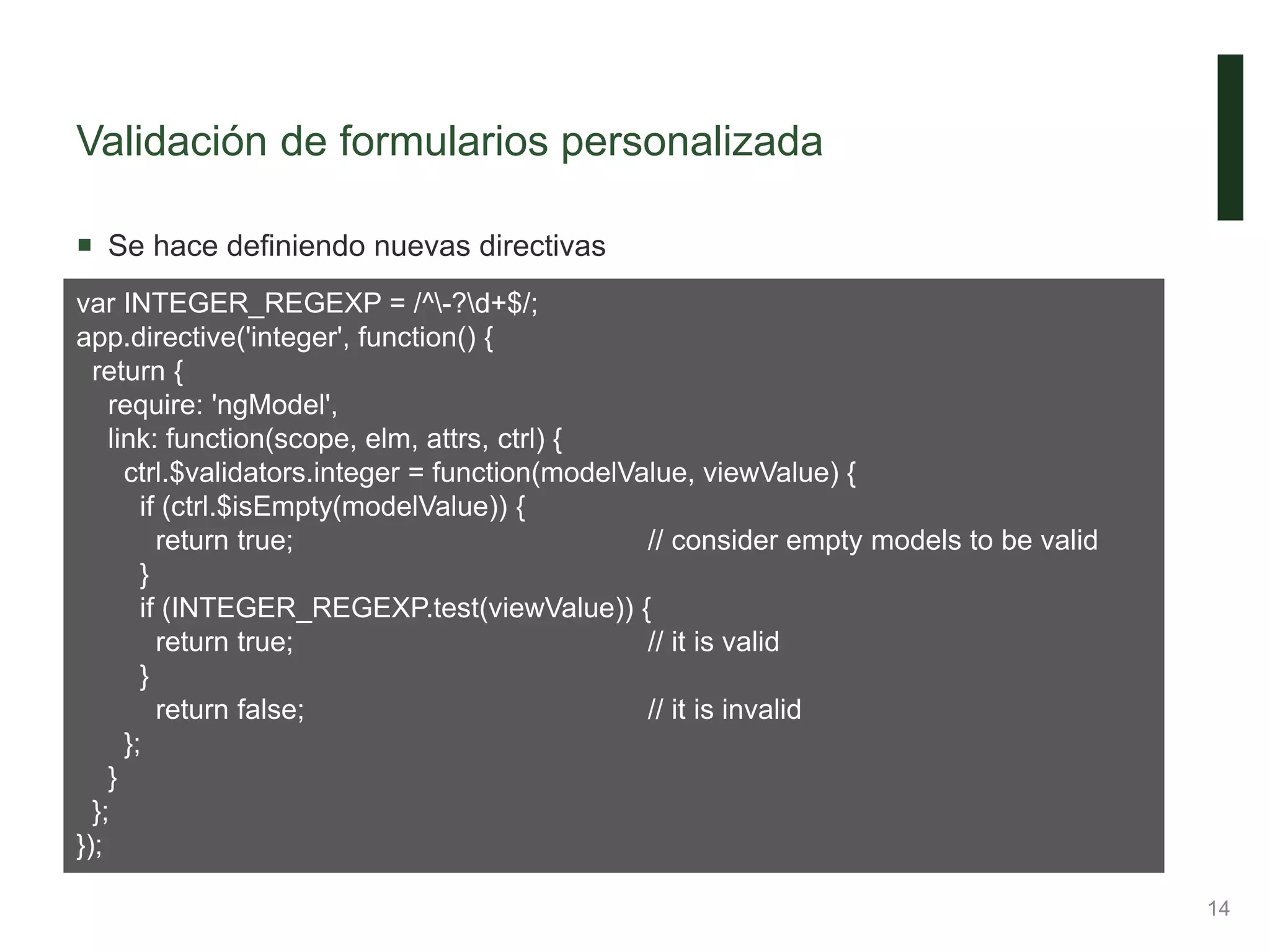 Validación de formularios personalizada
 Se hace definiendo nuevas directivas
14
var INTEGER_REGEXP = /^-?d+$/;
app.directive('integer', function() {
return {
require: 'ngModel',
link: function(scope, elm, attrs, ctrl) {
ctrl.$validators.integer = function(modelValue, viewValue) {
if (ctrl.$isEmpty(modelValue)) {
return true; // consider empty models to be valid
}
if (INTEGER_REGEXP.test(viewValue)) {
return true; // it is valid
}
return false; // it is invalid
};
}
};
});
 