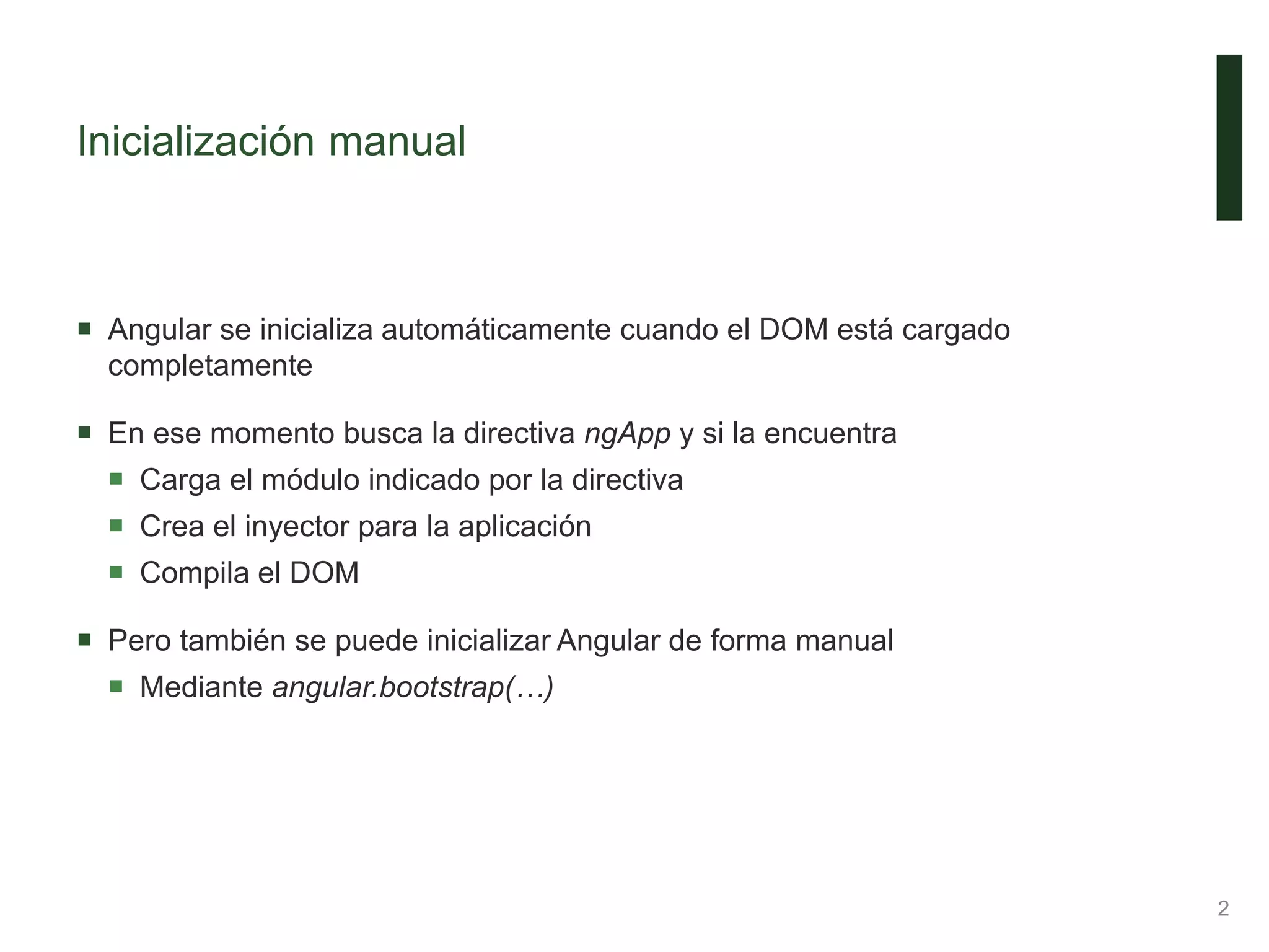Inicialización manual
 Angular se inicializa automáticamente cuando el DOM está cargado
completamente
 En ese momento busca la directiva ngApp y si la encuentra
 Carga el módulo indicado por la directiva
 Crea el inyector para la aplicación
 Compila el DOM
 Pero también se puede inicializar Angular de forma manual
 Mediante angular.bootstrap(…)
2
 