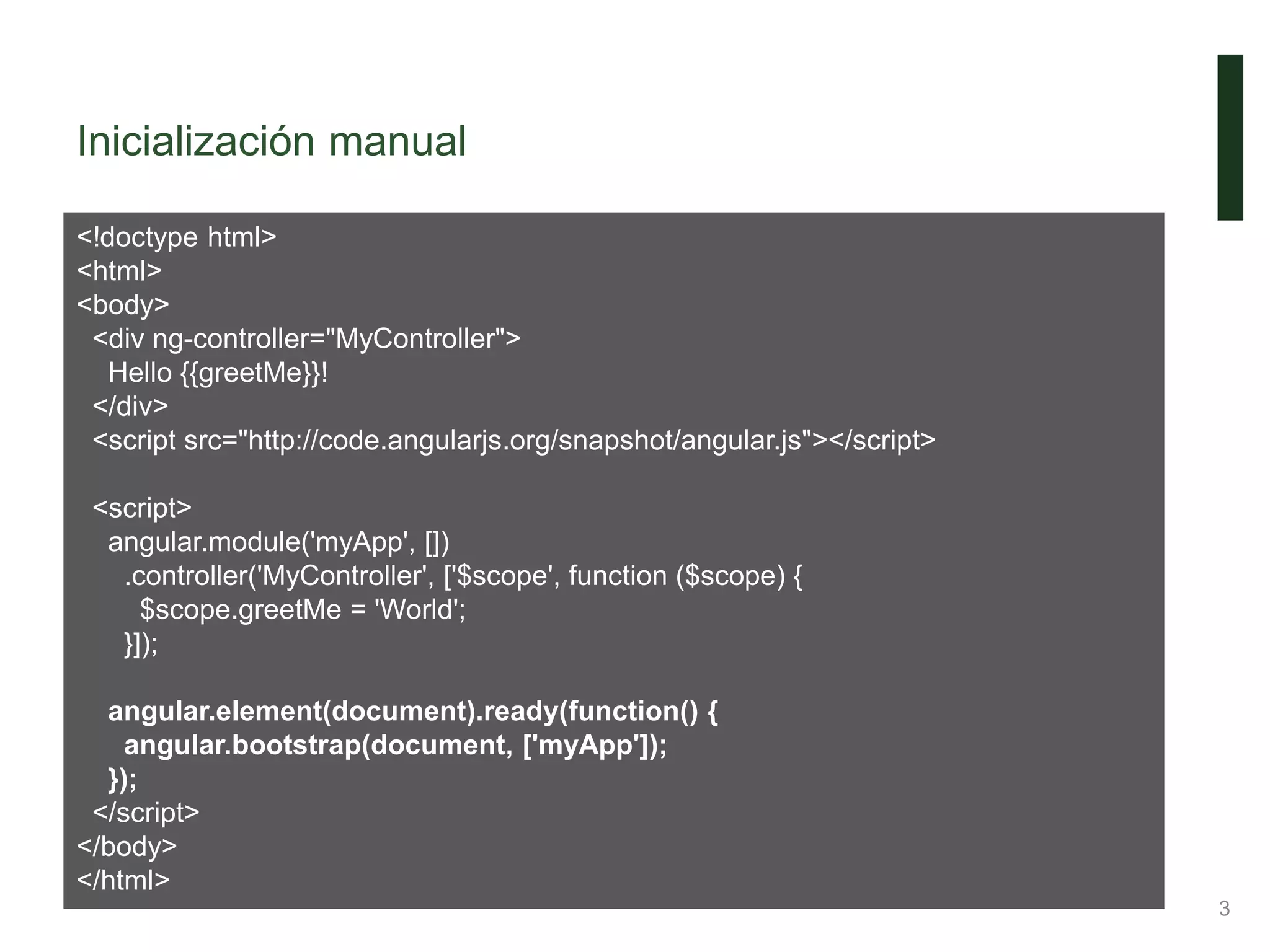 Inicialización manual
3
<!doctype html>
<html>
<body>
<div ng-controller="MyController">
Hello {{greetMe}}!
</div>
<script src="http://code.angularjs.org/snapshot/angular.js"></script>
<script>
angular.module('myApp', [])
.controller('MyController', ['$scope', function ($scope) {
$scope.greetMe = 'World';
}]);
angular.element(document).ready(function() {
angular.bootstrap(document, ['myApp']);
});
</script>
</body>
</html>
 