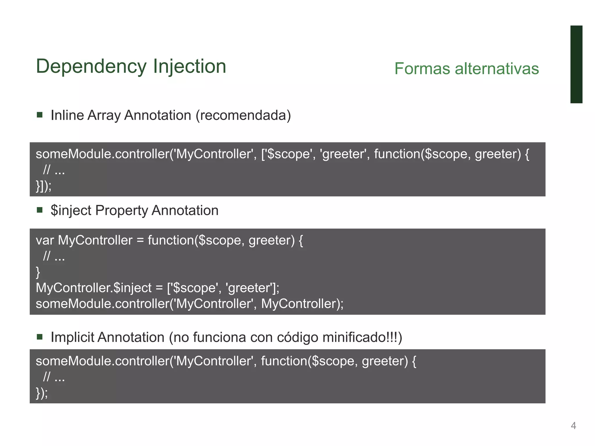 Dependency Injection
 Inline Array Annotation (recomendada)
 $inject Property Annotation
 Implicit Annotation (no funciona con código minificado!!!)
Formas alternativas
4
someModule.controller('MyController', ['$scope', 'greeter', function($scope, greeter) {
// ...
}]);
var MyController = function($scope, greeter) {
// ...
}
MyController.$inject = ['$scope', 'greeter'];
someModule.controller('MyController', MyController);
someModule.controller('MyController', function($scope, greeter) {
// ...
});
 