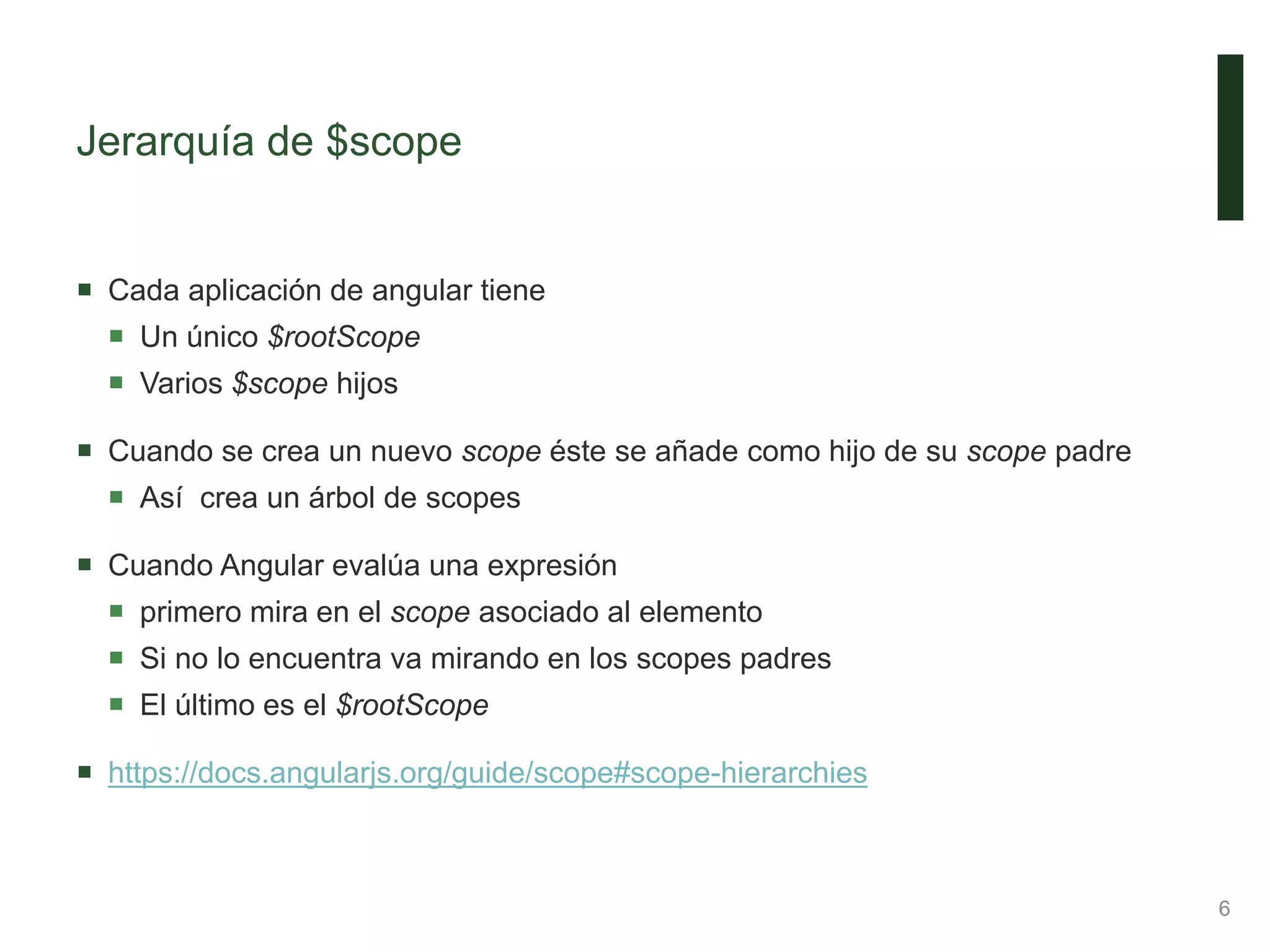 Jerarquía de $scope
 Cada aplicación de angular tiene
 Un único $rootScope
 Varios $scope hijos
 Cuando se crea un nuevo scope éste se añade como hijo de su scope padre
 Así crea un árbol de scopes
 Cuando Angular evalúa una expresión
 primero mira en el scope asociado al elemento
 Si no lo encuentra va mirando en los scopes padres
 El último es el $rootScope
 https://docs.angularjs.org/guide/scope#scope-hierarchies
6
 