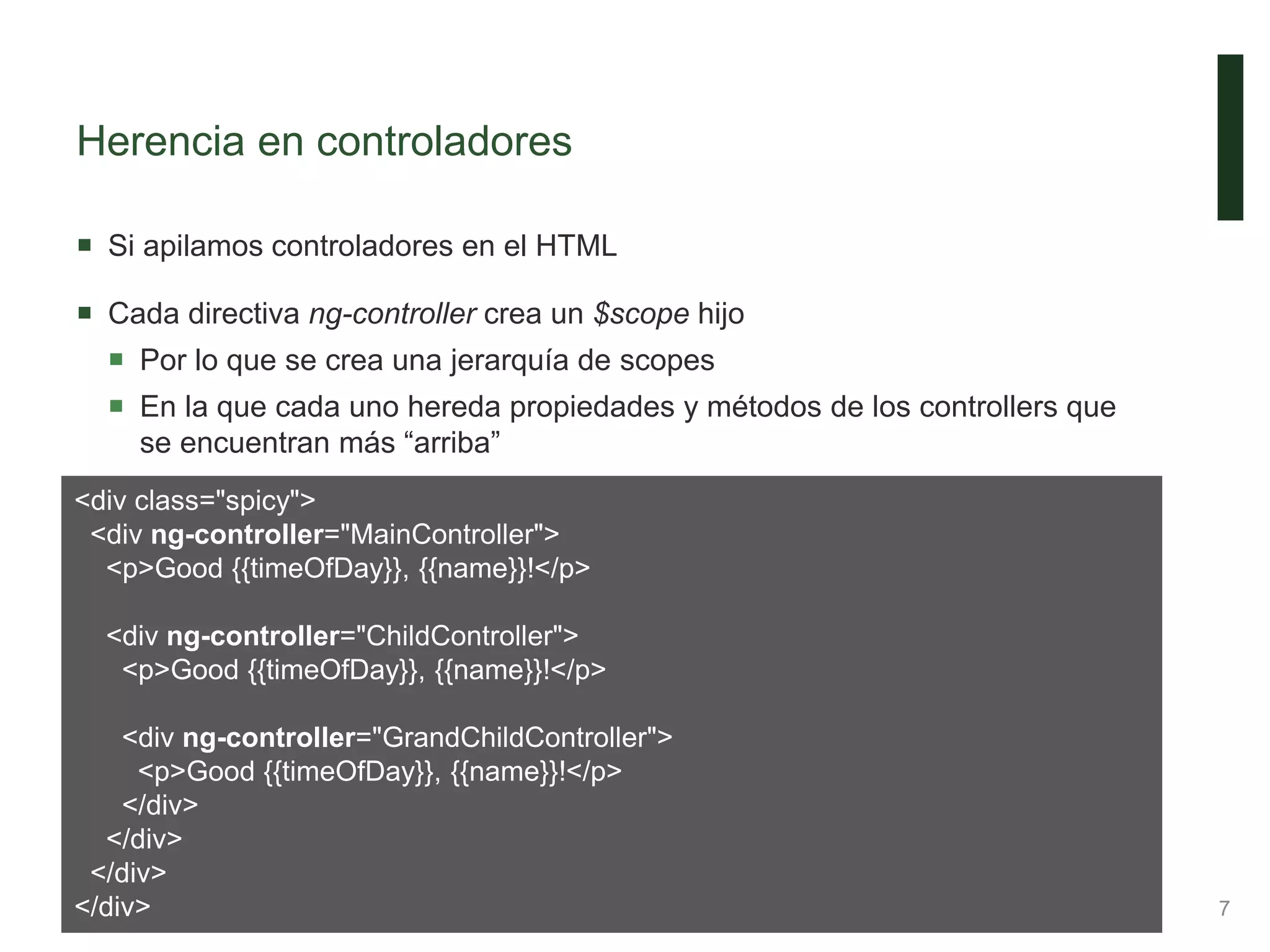 Herencia en controladores
 Si apilamos controladores en el HTML
 Cada directiva ng-controller crea un $scope hijo
 Por lo que se crea una jerarquía de scopes
 En la que cada uno hereda propiedades y métodos de los controllers que
se encuentran más “arriba”
7
<div class="spicy">
<div ng-controller="MainController">
<p>Good {{timeOfDay}}, {{name}}!</p>
<div ng-controller="ChildController">
<p>Good {{timeOfDay}}, {{name}}!</p>
<div ng-controller="GrandChildController">
<p>Good {{timeOfDay}}, {{name}}!</p>
</div>
</div>
</div>
</div>
 