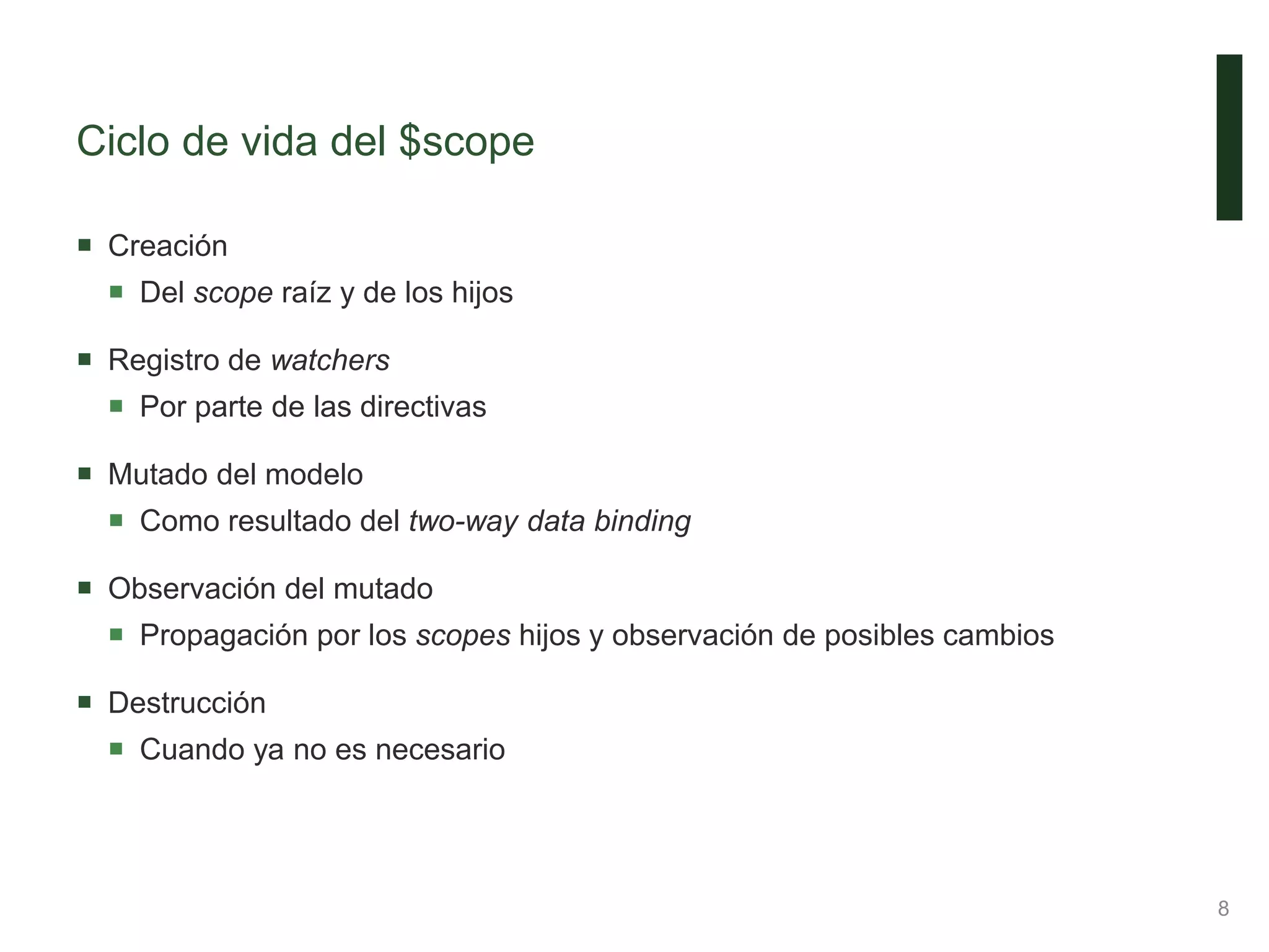 Ciclo de vida del $scope
 Creación
 Del scope raíz y de los hijos
 Registro de watchers
 Por parte de las directivas
 Mutado del modelo
 Como resultado del two-way data binding
 Observación del mutado
 Propagación por los scopes hijos y observación de posibles cambios
 Destrucción
 Cuando ya no es necesario
8
 