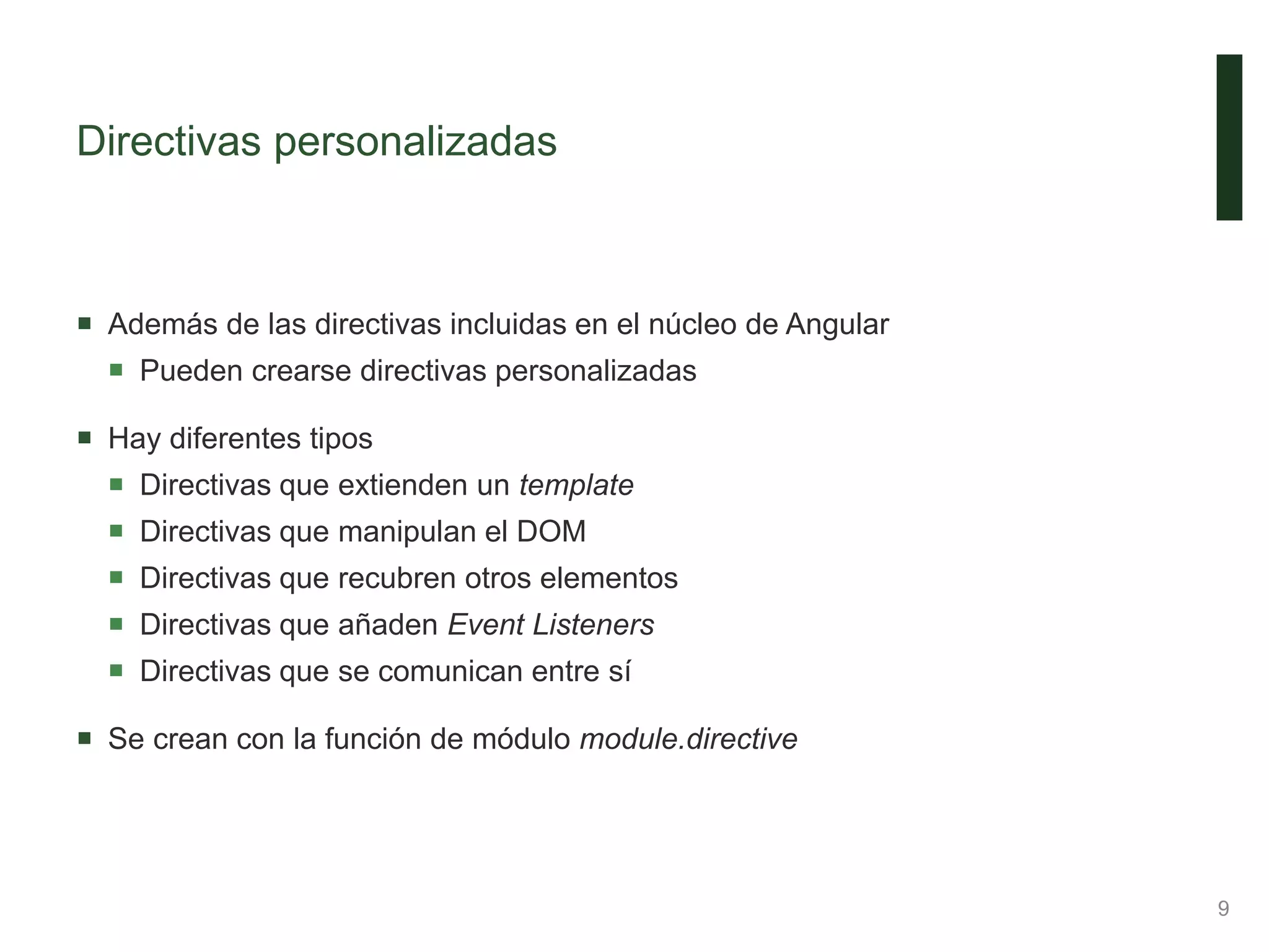 Directivas personalizadas
 Además de las directivas incluidas en el núcleo de Angular
 Pueden crearse directivas personalizadas
 Hay diferentes tipos
 Directivas que extienden un template
 Directivas que manipulan el DOM
 Directivas que recubren otros elementos
 Directivas que añaden Event Listeners
 Directivas que se comunican entre sí
 Se crean con la función de módulo module.directive
9
 