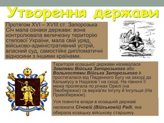 Протягом XVI – XVIII ст. Запорозька
Січ мала ознаки держави: вона
контролювала величезну територію
степової України, мала свій уряд,
військово-адміністративний устрій,
власний суд, самостійні дипломатичні
відносини з іншими країнами.
Територія козацької держави називалася
Землями Війська Запорозького або
Вольностями Війська Запорозького й
простягалася від Південного Бугу на заході до
Кальміусу в Надазов`ї на сході. На півночі її
межа пролягала по річках Орелі (на
Лівобережжі) та верхів'ях Інгулу й Інгульця (На
Правобережжі).
Уся повнота влади в козацькій державі
належала Січовій (Військовій) Раді, яка
обирала козацьку військову старшину.
 