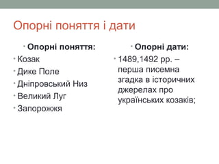 Опорні поняття і дати
• Опорні поняття:
• Козак
• Дике Поле
• Дніпровський Низ
• Великий Луг
• Запорожжя
• Опорні дати:
• 1489,1492 рр. –
перша писемна
згадка в історичних
джерелах про
українських козаків;
 
