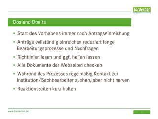 www.foerderbar.de 11
 Start des Vorhabens immer nach Antragseinreichung
 Anträge vollständig einreichen reduziert lange
Bearbeitungsprozesse und Nachfragen
 Richtlinien lesen und ggf. helfen lassen
 Alle Dokumente der Webseiten checken
 Während des Prozesses regelmäßig Kontakt zur
Institution/Sachbearbeiter suchen, aber nicht nerven
 Reaktionszeiten kurz halten
Dos and Don´ts
 