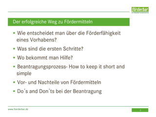 www.foerderbar.de 2
 Wie entscheidet man über die Förderfähigkeit
eines Vorhabens?
 Was sind die ersten Schritte?
 Wo bekommt man Hilfe?
 Beantragungsprozess- How to keep it short and
simple
 Vor- und Nachteile von Fördermitteln
 Do´s and Don´ts bei der Beantragung
Der erfolgreiche Weg zu Fördermitteln
 