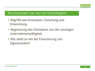 www.foerderbar.de 3
 Begriffe wie Innovation, Forschung und
Entwicklung
 Abgrenzung des Vorhabens von der sonstigen
Unternehmenstätigkeit
 Wie steht es mit der Finanzierung von
Eigenanteilen?
Wie entscheidet man über die Förderfähigkeit?
 