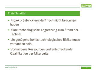 www.foerderbar.de 4
 Projekt/Entwicklung darf noch nicht begonnen
haben
 Klare technologische Abgrenzung zum Stand der
Technik
 ein genügend hohes technologisches Risiko muss
vorhanden sein
 Vorhandene Ressourcen und entsprechende
Qualifikation der Mitarbeiter
Erste Schritte
 
