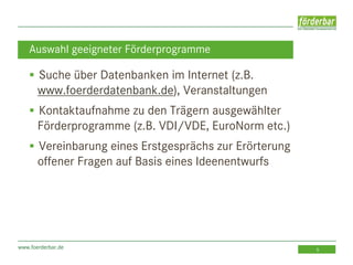 www.foerderbar.de 5
 Suche über Datenbanken im Internet (z.B.
www.foerderdatenbank.de), Veranstaltungen
 Kontaktaufnahme zu den Trägern ausgewählter
Förderprogramme (z.B. VDI/VDE, EuroNorm etc.)
 Vereinbarung eines Erstgesprächs zur Erörterung
offener Fragen auf Basis eines Ideenentwurfs
Auswahl geeigneter Förderprogramme
 