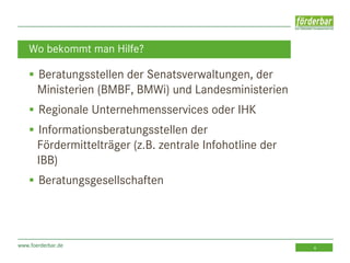 www.foerderbar.de 6
 Beratungsstellen der Senatsverwaltungen, der
Ministerien (BMBF, BMWi) und Landesministerien
 Regionale Unternehmensservices oder IHK
 Informationsberatungsstellen der
Fördermittelträger (z.B. zentrale Infohotline der
IBB)
 Beratungsgesellschaften
Wo bekommt man Hilfe?
 