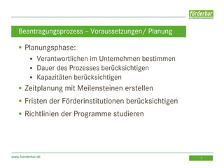www.foerderbar.de 7
 Planungsphase:
 Verantwortlichen im Unternehmen bestimmen
 Dauer des Prozesses berücksichtigen
 Kapazitäten berücksichtigen
 Zeitplanung mit Meilensteinen erstellen
 Fristen der Förderinstitutionen berücksichtigen
 Richtlinien der Programme studieren
Beantragungsprozess – Voraussetzungen/ Planung
 