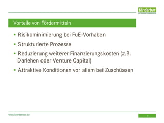 www.foerderbar.de 9
 Risikominimierung bei FuE-Vorhaben
 Strukturierte Prozesse
 Reduzierung weiterer Finanzierungskosten (z.B.
Darlehen oder Venture Capital)
 Attraktive Konditionen vor allem bei Zuschüssen
Vorteile von Fördermitteln
 