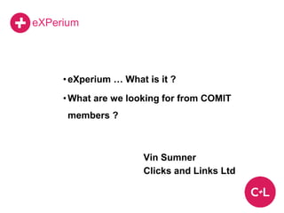 eXPerium
•eXperium … What is it ?
•What are we looking for from COMIT
members ?
Vin Sumner
Clicks and Links Ltd
 